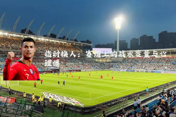 临时换人：赛场上的战术变量与心理博弈